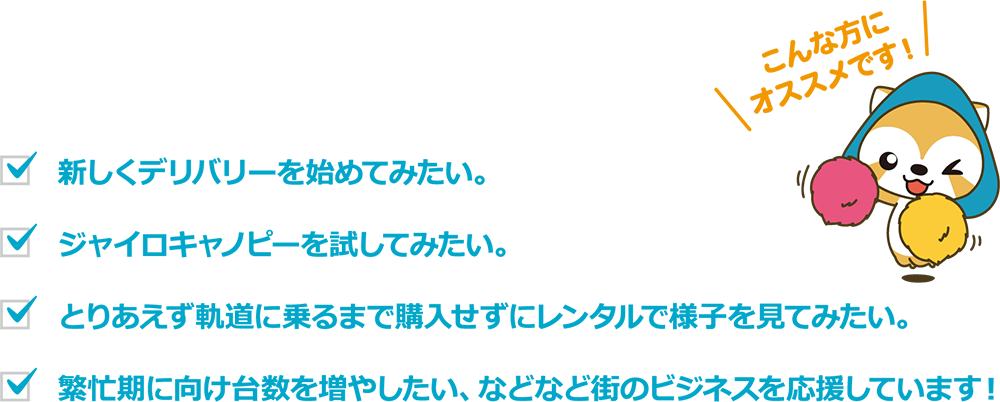 こんな方にオススメです。
新しいデリバリーを初めてみたい。ジャイロキャノビーを試して見たい。とりあえず軌道に乗るまで購入せずレンタルで様子を見て見たい。
繁盛期に向け台数を増やしたい、などなど街のビジネスを応援いたします。