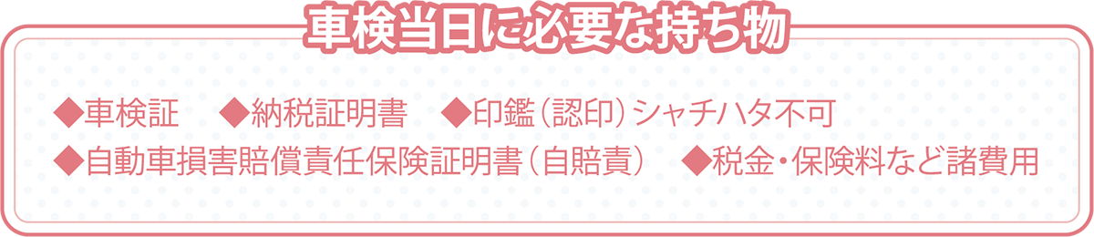 車検当日に必要な持ち物。車検証、納税証明書、印鑑（認印）シャチハタ不可、自動車損害賠償責任保険証明書（自賠責）、税金・保険料など諸費用